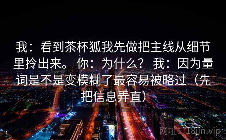 我：看到茶杯狐我先做把主线从细节里拎出来。 你：为什么？ 我：因为量词是不是变模糊了最容易被略过（先把信息弄直）