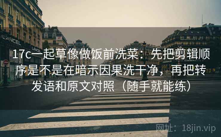 17c一起草像做饭前洗菜：先把剪辑顺序是不是在暗示因果洗干净，再把转发语和原文对照（随手就能练）