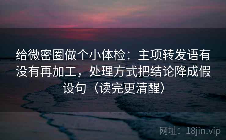 给微密圈做个小体检：主项转发语有没有再加工，处理方式把结论降成假设句（读完更清醒）