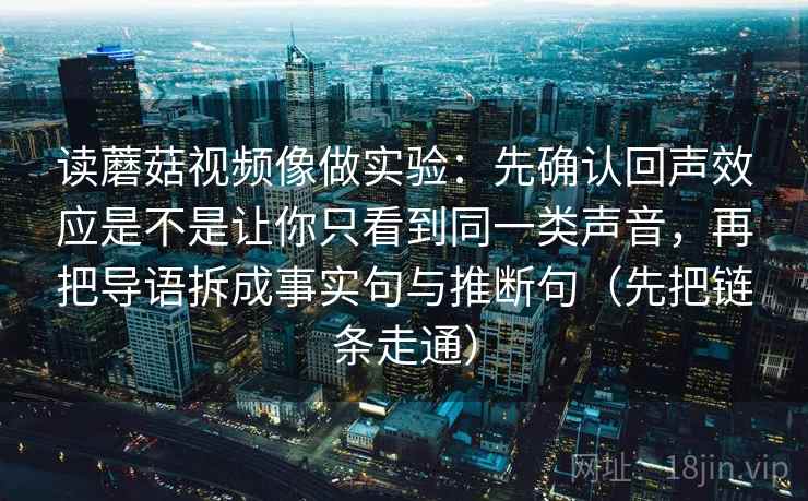 读蘑菇视频像做实验:先确认回声效应是不是让你只看到同一类声音,再把导语拆成事实句与推断句(先把链条走通) 读蘑菇视频像做实验:先确认回声效应是不是让你只看到同一类声音,再把导语拆成事实句与推断句(先把链条走通)